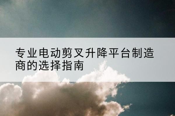 东乡电动剪叉升降平台厂家-专业电动剪叉升降平台制造商的选择指南