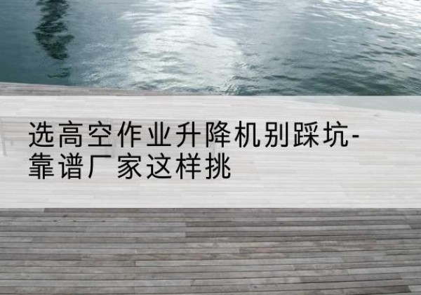 东乡剪叉式升降机厂家-选高空作业升降机别踩坑-靠谱厂家这样挑