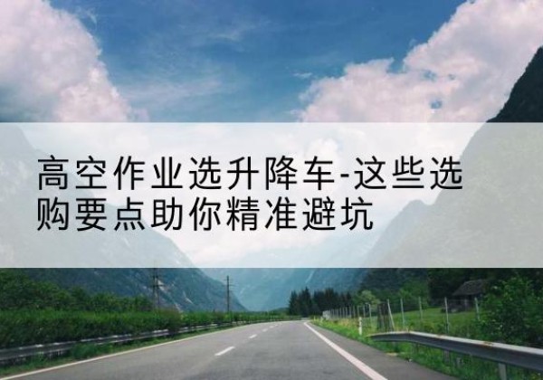 东乡升降车厂家-高空作业选升降车-这些选购要点助你*避坑