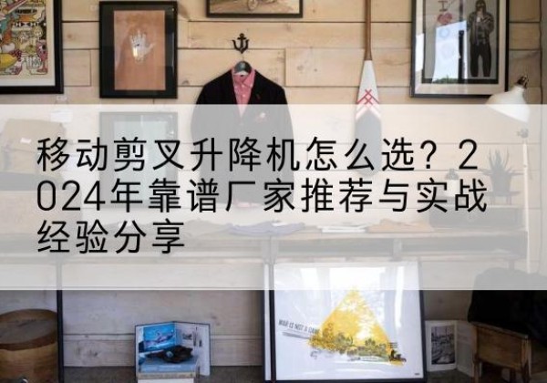 东乡升降平台厂家推荐-移动剪叉升降机怎么选？2024年靠谱厂家推荐与实战经验分享