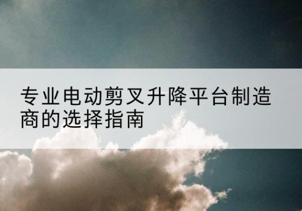 东乡电动剪叉升降平台厂家-专业电动剪叉升降平台制造商的选择指南